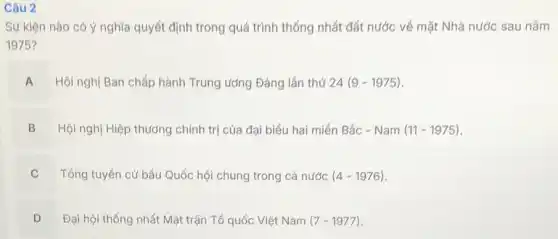 Câu 2
Sự kiện nào có ý nghĩa quyết định trong quá trình thống nhất đất nước về mặt Nhà nước sau nǎm
1975?
A Hội nghị Ban chấp hành Trung ướng Đảng lần thứ 24 (9-1975)
Hội nghị Hiệp thương chính trị của đại biểu hai miền Bắc . Nam(11-1975)
B
C Tổng tuyển cử bầu Quốc hội chung trong cả nước (4-1976) v
D
Đại hội thống nhất Mặt trận Tổ quốc Việt Nam (7-1977)