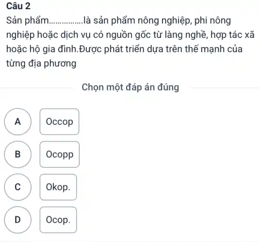 Câu 2
Sản phẩm __ là sản phẩm nông nghiệp, phi nông
nghiệp hoặc dịch vụ có nguồn gốc từ làng nghề, hợp tác xã
hoặc hộ gia đình.Được phát triển dựa trên thê mạnh của
từng địa phương
Chọn một đáp án đúng
A Occop
B Ocopp
C v
Okop.
D
Ocop.