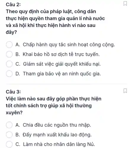 Câu 2:
Theo quy định của pháp luật , công dân
thực hiện quyền tham gia quản lí nhà nước
và xã hội khi thực hiện hành vi nào sau
đây?
A. Chấp hành quy tắc sinh hoạt công cộng.
B. Khai báo hồ sơ dịch tế trực tuyến.
C. Giám sát việc giải quyết khiếu nại.
D. Tham gia bảo vệ an ninh quốc gia.
Câu 3:
Việc làm nào sau đây góp phần thực hiện
tốt chính sách trợ giúp xã hội thường
xuyên?
A. Chia đều các nguồn thu nhập.
B. Đẩy mạnh xuất khẩu lao động.
C. Làm nhà cho nhân dân làng Nủ.