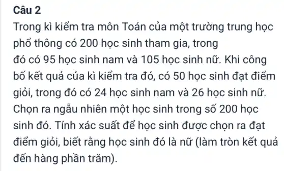 Câu 2
Trong kì kiểm tra môn Toán của một trường trung học
phổ thông có 200 học sinh tham gia, trong
đó có 95 học sinh nam và 105 học sinh nữ. Khi công
bố kết quả của kì kiểm tra đó , có 50 học sinh đạt điểm
giỏi, trong đó có 24 học sinh nam và 26 học sinh nữ.
Chọn ra ngẫu nhiên một học sinh trong số 200 học
sinh đó. Tính xác suất để học sinh được chọn ra đạt
điểm giỏi, biết rằng học sinh đó là nữ (làm tròn kết quả
đến hàng phần trǎm).