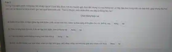 Câu 2
Trong mùa giao phối hồng ha c bôi khắp người 1 loại dầ được tiết ra ở tuyết ngần đuôi để chúng có màu hồ ng hào và hấp dẫn hơn trong mắ t các bạn tình,giúp chúng thu hút
con cái và tǎng khả nǎng tham gia vào qu á trình sinh sản. Theo lý thuyết, mỗi r hân định sau đây là Đ úng hay Sai?
Chọn đúng hoǎc sai
a)Điếm khác biệt cơ bản giữa tập tín h bấm sinh và tập tính họ c được là khả n ǎng di truyềr cho các thé hệ sau.
Đúng
b) Hiện tượ 1g trên là mộ t ví dụ về tập tính bấm sinh ở độn g vật.
c) Táp tín bấm sinh không mang tính bên vững.
d) Các cá thế thuộc các loài khác nhau có tâp tính giao phí jikhác nhau nên không giao phối được với nhau. Đúng