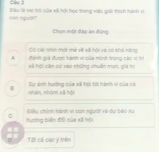 Câu 2
Đâu là vai trò của xã hội học trong việc giải thích hành vi
con nguol?
Chọn một đáp án đúng
A
xã hội cǎn cứ vào những chuẩn mực giá trị
Có cái nhìn mới mẻ về xã hội và có khả nǎng
đánh giá được hành ví của mình trong các vị trí
.
B
nhân, nhóm xã hội
Sự ảnh hướng của xã hội tới hành vi của cá
Điều chỉnh hành vi con người và dự báo xu
hướng biến đối của xã hội.
.
Tất cả các ý trên