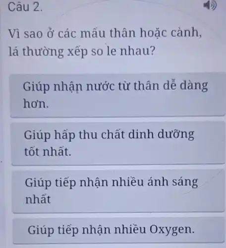 Câu 2.
Vì sao ở các mấu thân hoặc cành,
lá thường xếp so le nhau?
Giúp nhận nước từ thân dễ dàng
hơn.
Giúp hấp thu chất dinh dưỡng
tốt nhất.
Giúp tiếp nhận nhiều ánh sáng
nhất
Giúp tiếp nhận nhiều Oxygen.