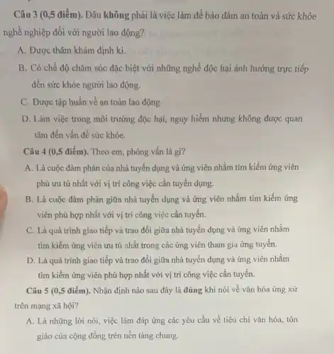 Câu 3 (0,5 điểm). Đâu không phải là việc làm để bảo đảm an toàn và sức khỏe
nghề nghiệp đối với người lao động?
A. Được thǎm khám định kì.
B. Có chế độ chǎm sóc đặc biệt với những nghề độc hại ảnh hưởng trực tiếp
đến sức khỏe người lao động.
C. Được tập huấn về an toàn lao động
D. Làm việc trong môi trường độc hại,nguy hiểm nhưng không được quan
tâm đến vấn đề sức khỏe.
Câu 4 (0 ,5 điểm). Theo em phỏng vẫn là gì?
A. Là cuộc đàm phán của nhà tuyến dụng và ứng viên nhằm tìm kiếm ứng viên
phù ưu tú nhất với vị trí công việc cần tuyển dụng.
B. Là cuộc đàm phán giữa nhà tuyến dụng và ứng viên nhằm tìm kiếm ứng
viên phù hợp nhất với vị trí công việc cần tuyển.
C. Là quá trình giao tiếp và trao đổi giữa nhà tuyến dụng và ứng viên nhằm
tìm kiếm ứng viên ưu tú nhất trong các ứng viên tham gia ứng tuyến.
D. Là quá trình giao tiếp và trao đổi giữa nhà tuyến dụng và ứng viên nhằm
tìm kiếm ứng viên phù hợp nhất với vị trí công việc cần tuyển.
Câu 5 (0,5 điểm). Nhận định nào sau đây là đúng khi nói về vǎn hóa ứng xử
trên mạng xã hội?
A. Là những lời nói, việc làm đáp ứng các yêu cầu về tiêu chí vǎn hóa, tôn
giáo của cộng đồng trên nền tảng chung.