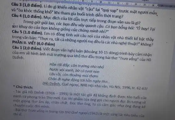 Câu 3 (1,0 điểm). Lí do gì khiến nhân vật "cậu lại "quỷ sụp" trước mặt người mâu
và "òa khóc thống khố" khi tham gia buổi trình diễn thời trang?
Câu 4 (1,0 điểm). Mục đích của lời dẫn trực tiếp trong đoạn vǎn sau là gì?
Trong giờ giải lao,các bạn đều vây quanh cậu. Có bạn bỗng hỏi: "ô hay!Tại
sao khuy áo của bạn không giống của chúng mình nhỉ?"
Câu 5 (1.0 điểm). Em có đồng tình với câu nói của nhân vật nhà thiết kế bậc thầy
trong vǎn bản: "Thực ra, tất cả những người mẹ đều là các nhà nghệ thuật!"không?
Câu 1 (2,0 điểm). Viết đoạn vǎn nghị luận (khoảng 10-15 dòng) trình bày cảm nhận
của em về hình ảnh mái trường qua khổ thơ đầu trong bài thơ "Trưa vắng"của Hồ
Dzếnh
Hồn tôi đáy: cǎn trường nho nhỏ
Nước vôi xanh, bờ có tươi non
tâu rồi, con thoảng mùi thơm
Chân đinghe động tới hần ngây thơ. __
(Hồ Dzếnh, Quêngoai NXB Hội nhà vǎn,Hà Nội, 1996, tr. 62-63
* Chú thích:
- Tác giả Hồ Dzếnh (1916-1991) là một tác giả đã khẳng định được tên tuổi của
mình từ phong trào Thơ mới. Các thi phẩm của ông gợi cho người đọc ǎn tượng về
một giọng thơ ấm áp, chân chất. Đọc thơ ông, ta có cảm giác như ông đang kể
chuyện cuộc đời mình.
- Bài thơ Trưa vắng in trong tập thơ Quê ngogi (1942) là một sáng tác tiêu biếu của
thi sĩ.