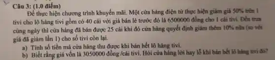 Câu 3: (1.0 điểm)
Để thực hiện chương trình khuyến mãi. Một cửa hàng điện tử thực hiện giảm giá 50%  trên I
tivi cho lô hàng tivi gồm có 40 cái với giá bán lẻ trước đó là 6500000 đồng cho 1 cái tivi. Đến trưa
cùng ngày thì cửa hàng đã bán được 25 cái khi đó cửa hàng quyết định giảm thêm 10%  nữa (so với
giá đã giảm lần 1) cho số tivi còn lại.
a) Tính số tiền mà cửa hàng thu được khi bán hết lô hàng tivi.
b) Biết rằng giá vốn là 3050000dacute (o)ng/cacute (a)i tivi. Hỏi cửa hàng lời hay lỗ khi bán hết lô hàng tivi đó?