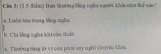 Câu 3: (1.5 điểm) Bạn thường lắng nghe người khác như thế nào?
a. Luôn tôn trọng lắng nghe.
b. Chi lắng nghe khi cân thiết.
c. Thường tâng lờ vì còn phải suynghi chuyện khác.