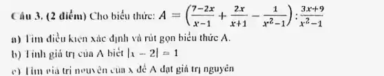 Câu 3. (2 điểm)Cho biểu thức: A=((7-2x)/(x-1)+(2x)/(x+1)-(1)/(x^2)-1):(3x+9)/(x^2)-1
a) Tim điều kiện xác định và rút gọn biểu thức A.
b) Tỉnh giú trị của A biết vert x-2vert =1
c) Tìm via trị nouven của x để A dạt giá trị nguyên