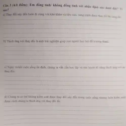 Câu 3 (4 .0 điểm): Em đồng tình/không đồng tình với nhận định nào dưới day?
sao?
a) Thay đối xảy đến luôn đi cùng với khó khǎn và tiêu cực , càng tránh được thay đôi thì càng tot.
__
.....
b) Thích ứng với thay đôi là một trải nghiệm giúp con người học hỏi đề trường thành.
__
......................................................................
c) Ngay cả khi cuộc sống ổn định, chúng ta vẫn cân học tập và rèn luyện kĩ nǎng thích ứng voi sư
thay đối.
__
d) Chúng ta có thể không kiểm soát được thay đối xảy đến trong cuộc sống nhưng luôn kiềm soat
được cách chúng ta thích ứng với thay đối đó.
__
..........