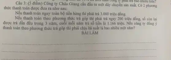 Câu 3: (5 điểm)Công ty Châu Giang cần đầu tư một dây chuyền sản xuất.Có 2 phương
mornam cong ly phải trả bao nhiêu tiên?
thức thanh toán được đưa ra như sau:
Nếu thanh toán ngay toàn bộ tiền hàng thì phải trả 3.000 triệu đồng.
Nếu thanh toán theo phương thức trả góp thì phải trả ngay 200 triệu đồng, số còn lại
được trả dần đều trong 3 nǎm, cuối mỗi nǎm trả số tiền là 1.166 triệu. Nếu công ty đồng ý
thanh toán theo phương thức trả góp thì phải chịu lãi suất là bao nhiêu một nǎm?
BÀI LÀM
__