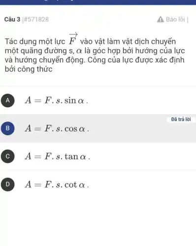 Câu 3 #571828
Tác dụng một lực
overrightarrow (F)
vào vật làm vật dịch chuyển
một quãng đường S. alpha  là góc hợp bởi hướng của lực
và hướng chuyển động. Công của lực được xác định
bởi công thức
A A=Fcdot scdot sinalpha 
B A=Fcdot scdot cosalpha 
A=Fcdot scdot tanalpha 
A=Fcdot scdot cotalpha 
A Báo lỗi