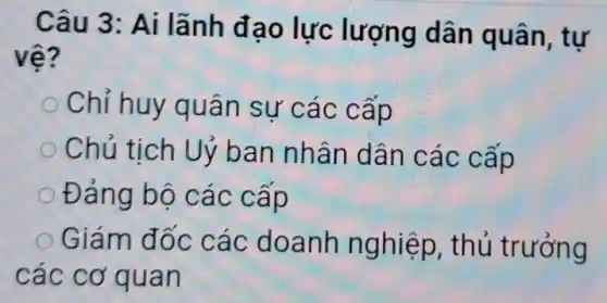 Câu 3: Ai lãnh đạo lực lượng dân quân, tự
vệ?
Chỉ huy quân sự các cấp
Chủ tịch Uỷ ban nhân dân các cấp
Đảng bộ các cấp
Giám đốc các doanh nghiệp , thủ trưởng
các cơ quan