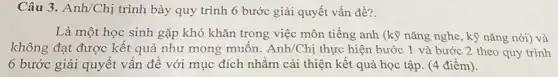 Câu 3. Anh/Chị trình bày quy trình 6 bước giải quyết vấn đề?
Là một học sinh gặp khó khǎn trong việc môn tiếng anh (kỹ nǎng nghe, kỹ nǎng nói) và
không đạt được kết quả như mong muốn. Anh/Chi thực hiện bước 1 và bước 2 theo quy trình
6 bước giải quyết vấn đề với mục đích nhằm cải thiện kết quả học tập (4 điểm).