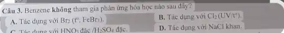 Câu 3. Benzene không tham gia phản ứng hóa học nào sau đây?
B. Tác dụng với Cl_(2)(UV/t^circ )
A. Tác dụng với Br_(2)(t^circ ,FeBr_(3))
D. Tác dụng với NaCl khan.
C. Tác dung với HNO_(3)dacute (a)c/H_(2)SO_(4) đặC.