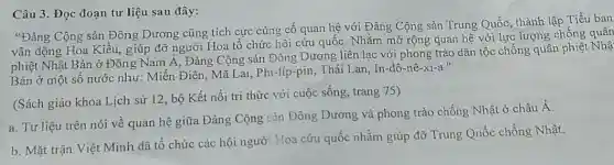 Câu 3. Đọc đoạn tư liệu sau đây:
"Đảng Cộng sản Đông Dương cũng tích cực cùng cố quan hệ với Đảng Cộng sản Trung Quốc, thành lập Tiểu ban
vận động Hoa Kiều.giúp đỡ người Hoa tổ chức hội cứu quốc. Nhằm mở rộng quan hệ với lực lượng chống quân
phiệt Nhật Bản ở Đông Nam Á, Đảng Cộng sản Đông Dương liên lạc với phong trào dân tộc chống quân phiết Nhạ
Bản ở một số nước như: Miến Điện Mã Lai, Phi-líp-pii 1, Thái Lan, In-đô-nê-xi-a."
(Sách giáo khoa Lịch sử 12, bộ Kết nối tri thức với cuộc sống, trang 75)
a. Tư liệu trên nói về quan hệ giữa Đảng Cộng sản Đông Dương và phong trào chống Nhật ở châu
Á
b. Mặt trận Việt Minh đã tổ chức các hội người Hoa cứu quốc nhằm giúp đỡ Trung Quốc chống Nhật.