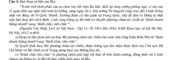 Câu 3: Đọc đoạn tư liệu sau đây:
"Trước tình hình pháo của ta chưa vào hết trận địa bản , địch lại tǎng cường phòng ngự, vì vậy sau
11 ngày đêm suy nghĩ tính toán kỹ lưỡng, sáng ngày 26-1 Đại tướng Võ Nguyên Giáp trao đổi ý kiến thống
nhất với đồng chí Vi Quốc Thanh, Trưởng đoàn cố vấn quân sự Trung Quốc, tiếp đó đưa ra Đảng ủy Mặt
trận bàn thay đổi cách đánh. Cuối cùng Đảng ủy đã nhất trí chuyển phương châm tác chiến từ "đánh nhanh
thẳng nhanh" sang "đánh chắc, tiến chắc
(Nguyễn Vǎn Nhật, Lịch sử Việt Nam -Tập 11- Từ 1951 đến 1954, NXB Khoa học xã hội Hà Nội,
Hà Nội, 2017, tr.400)
a) Đoạn tư liệu phản ánh sự thay đổi phương châm tác chiến cho cuộc tiến công Điện Biên Phủ từ "đánh
nhanh thǎng nhanh"sang "đánh chắc, tiến chắc".
b) Quyết định thay đối phương châm tác chiến, được thông qua khi nhận được lệnh của Chủ tịch Hồ
Chí Minh và Bộ chính trị từ Trung ương theo con đường hỏa tốc.
c) "Đánh chắc tiến chắc" là phương châm phù hợp với thực tế trên chiến trường.đồng nhất với ý kiến
chung của Đảng ủy và Bô chi huy chiến dịch ngay từ đầu.