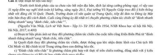 Câu 3: Đọc đoạn từ liệu sau đây:
"Trước tình hình pháo của ta chưa vào hết trận địa bản , địch lại tǎng cường phòng ngự, vì vậy sau
11 ngày đêm suy nghĩ tính toán kỹ lưỡng, sáng ngày 26-1 Đại tưống Võ Nguyên Giáp trao đổi ý kiến thống
nhất với đồng chí Vi Quốc Thanh, Trường đoàn cố vấn quân sự Trung Quốc, tiếp đó đưa ra Đảng ủy Mặt
trận bàn thay đổi cách đánh. Cuối cùng Đảng ủy đã nhất trí chuyển phương châm tác chiến từ "đánh nhanh
thẳng nhanh" sang "đánh chắc, tiến chắc
(Nguyễn Vǎn Nhật, Lịch sử Việt Nam - Tập 11- Từ 1951 đến 1954, NXB Khoa học xã hội Hà Nội,
Hà Nội, 2017, tr.400)
a) Đoạn tư liệu phản ánh sự thay đối phương châm tác chiến cho cuộc tiến công Điện Biên Phủ từ "đánh
nhanh thǎng nhanh"sang "đánh chắc, tiến chắc".
b) Quyết định thay đối phương châm tác chiến, được thông qua khi nhận được lệnh của Chủ tịch Hồ
Chí Minh và Bộ chính trị từ Trung ương theo con đường hỏa tốc.
c) "Đánh chắc tiến chắc" là phương châm phù hợp với thực tế trên chiến trường , đồng nhất với ý kiến
chung của Đảng ủy và Bộ chỉ huy chiến dịch ngay từ đầu