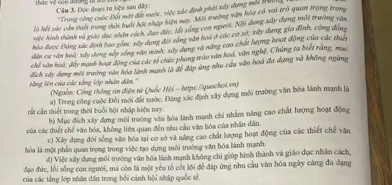 Câu 3. Đọc đoạn tư liệu sau đây:
"Trong công cuộc Đổi mới đất nước, việc xác định phải xây dựng mỗi trường a qua
là hết sức cần thiết trong thời buổi hội nhập hiện nay,Mói trường vǎn hóa có vai trò quan trọng trong
lối việc hình thành và giáo dục nhân cách,đạo đức, lối sống con người. Nội dung xây dựng môi trường vǎn
hóa được Đảng xác định bao gồm: xây dụng đời sống vǎn hoá ở các cơ sở; xây dựng gia đình, cộng đồng
dân cư vǎn hoá;xây dựng nếp sống vǎn minh; xây dựng và nâng cao chất lượng hoạt động của các thiết
chế vǎn hoá; đấy mạnh hoạt động của các tổ chức phong trào vǎn hoá, vǎn nghệ. Chúng ta biết rằng , mục
đích xáy dựng môi trường vǎn hóa lành mạnh là để đáp ứng nhu cầu vǎn hoá đa dạng và không ngừng
tǎng lên của các tầng lớp nhân dân."
(Nguồn: Cổng thông tin điện tử Quốc Hội - https://quochoi.vn)
a) Trong công cuộc Đổi mới đất nước.Đảng xác định xây dựng môi trường vǎn hóa lành mạnh là
rất cần thiết trong thời buổi hội nhập hiện nay.
b) Mục đích xây dựng môi trường vǎn hóa lành mạnh chi nhằm nâng cao chất lượng hoạt động
của các thiết chế vǎn hóa, không liên quan đến nhu cầu vǎn hóa của nhân dân.
c) Xây dựng đời sống vǎn hóa tại cơ sở và nâng cao chất lượng hoạt động của các thiết chế vǎn
hóa là một phần quan trọng trong việc tạo dựng môi trường vǎn hóa lành mạnh.
d) Việc xây dựng môi trường vǎn hóa lành mạnh không chi giúp hình thành và giáo dục nhân cách,
đạo đức, lối sống con người, mà còn là một yếu tố cốt lõi để đáp ứng nhu cầu vǎn hóa ngày càng đa dạng
của các tầng lớp nhân dân trong bối cảnh hội nhập quốc tê.