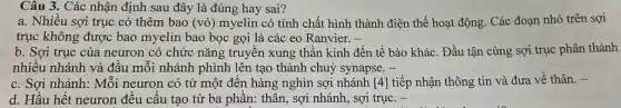 Câu 3. Các nhận định sau đây là đúng hay sai?
a. Nhiều sợi trục có thêm bao (vỏ)myelin có tính chất hình thành điện thế hoạt động. Các đoạn nhỏ trên sợi
trục không được bao myelin bao bọc gọi là các eo Ranvier. -
b. Sợi trục của neuron có chức nǎng truyền xung thần kinh đến tế bào khác . Đầu tận cùng sợi trục phân thành
nhiều nhánh và đầu mỗi nhánh phình lên tạo thành chuỷ synapse. -
c. Sợi nhánh: Mỗi neuron có từ một đến hàng nghìn sợi nhánh [4] tiếp nhận thông tin và đưa về thân. -
d. Hầu hết neuron đều cấu tạo từ ba phần: thân, sợi nhánh, sợi trục. -