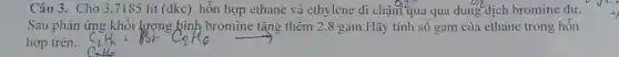 Câu 3. Cho 3 ,7185 lít (dkc) hỗn hợp ethane và ethylene di cham 0,2^circ  qua qua dung dịch bromine dư.
Sau phản ứng khối lượng bình bromine tặng thêm 2,8 gam.Hãy tính số gam của ethane trong hỗn
hợp trên.