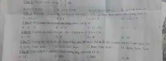 Câu 3: Cho a+b=-14
(a)/(3)-(b)/(4) thi:
A. a=3,b=4
B. a=6,b=8
C. a=-6,b=-8
D. a=-8,b=-6
Câu 4: Biều thức so biêu thị ciu vi hinh chữ nhật co chieu dai bằng 6cm, chiều rộng bằng 4cm la:
4. 2.(6.4)
B. 6.4
C. 6+4
D. 2.(6+4)
Câu 5: Biéu thức đại số biểu thị tóng cua x^- và 3y là:
A. x^2:3y
B. x^2-3y
C. x^2-3y
1) 1. -31
Câu 6: Giá trị của biểu thức a^2-5b+1 khi a=-2 và b=1 là:
A. -10
B. 0
C. -8
D. 10
Câu 7: Trong các bộ ba độ dài đoạn thẳng sau, bộ ba có thể là độ dài 3 canh của một tam giác la
A. 2cm. 3cm, 6cm
B. 2cm, 4cm, 6cm
C. 4cm, 3cm, 6cm
D. 4cm. 3cm. 7cm
Câu 8: Cho Delta IEF=Delta MNO Cạnh tương ứng với canh EF là:
A. NO
B. MN
C. MO
D. IE