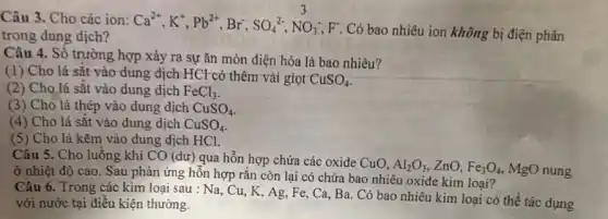 Câu 3. Cho các ion:
Ca^2+,K^+,Pb^2+,Br^-,SO_(4)^2-,NO_(3)^3,F
Có bao nhiêu ion không bị điện phân trong dung dịch?
Câu 4. Số trường hợp xảy ra sự ǎn mòn điện hóa là bao nhiêu?
(1) Cho lá sặt vào dung dịch HCl có thêm vài giọt
CuSO_(4)
(2) Cho lá sắt vào dung dịch FeCl_(3)
(3) Cho lá thép vào dung dịch CuSO_(4)
(4) Cho lá sắt vào dung dịch CuSO_(4)
(5) Cho lá kẽm vào dung dịch HCl.
Câu 5. Cho luồng khí CO (dư) qua hỗn hợp chứa các oxide CuO.
Al_(2)O_(3) zno. Fe_(3)O_(4) MgO nung
ở nhiệt độ cao . Sau phản ứng hỗn hợp rắn còn lại có chứa bao nhiêu oxide kim loại?
Câu 6. Trong các kim loại sau : Na Cu, K, Ag, Fe,Ca, Ba. Có bao nhiêu kim loại có thể tác dụng
với nước tại điều kiện thường.