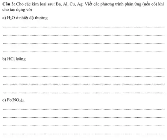 Câu 3: Cho các kim loại sau: Ba, Al , Cu, Ag. Viết các phương trình phản ứng (nếu có) khi
cho tác dụng với
a) H_(2)O ở nhiệt độ thường
__
immunit ...................................
..........................................................
...................................................................................................................................".
b) HCl loãng
__
IIIII .."..........III
...."IIIIII ................................................................................................................."
.................................................................................................................................................
Fe(NO_(3))_(3).
__
............................................................................................................................
............................................................................................................................
......................................................................................