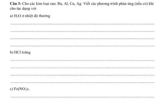 Câu 3: Cho các kim loại sau: Ba , Al, Cu, Ag. Viết các phương trình phản ứng (nếu có) khi
cho tác dụng với
a) H_(2)O ở nhiệt độ thường
__
................................................................................................
................................................................................................................................
......................imm ...................................................................................................
b) HCl loãng
__
.......IIII ..".."..
............iii .......................................................................................................
.................................................................................................................................................
c) Fe(NO_(3))_(3)