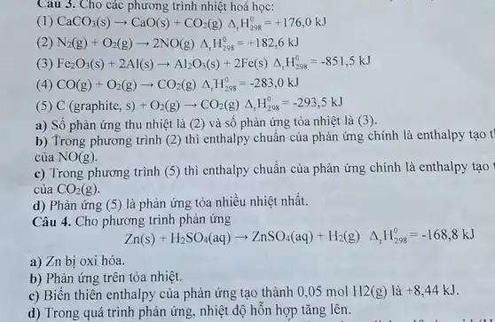 Câu 3. Cho các phương trình nhiệt hoá học:
(1) CaCO_(3)(s)arrow CaO(s)+CO_(2)(g)Delta _(r)H_(298)^0=+176,0kJ
(2) N_(2)(g)+O_(2)(g)arrow 2NO(g)Delta _(r)H_(298)^0=+182,6kJ
(3) Fe_(2)O_(3)(s)+2Al(s)arrow Al_(2)O_(3)(s)+2Fe(s)Delta _(r)H_(298)^0=-851,5kJ
(4) CO(g)+O_(2)(g)arrow CO_(2)(g)Delta _(r)H_(298)^0=-283,0kJ
(5) C(graphite,s)+O_(2)(g)arrow CO_(2)(g)Delta _(r)H_(298)^circ =-293,5kJ
a) Số phản ứng thu nhiệt là (2)và số phản ứng tỏa nhiệt là (3).
b) Trong phương trình (2) thì enthalpy chuẩn của phản ứng chính là enthalpy tạo t
của NO(g)
c) Trong phương trình (5) thì enthalpy chuẩn của phản ứng chính là enthalpy tạo
của CO_(2)(g)
d) Phản ứng (5)là phản ứng tỏa nhiều nhiệt nhất.
Câu 4. Cho phương trình phản ứng
Zn(s)+H_(2)SO_(4)(aq)arrow ZnSO_(4)(aq)+H_(2)(g) Delta _(r)H_(296)^0=-168,8kJ
a) Zn bị oxi hóa.
b) Phản ứng trên tỏa nhiệt.
c) Biến thiên enthalpy của phản ứng tạo thành 0,05 mol H2(g) là +8,44kJ
d) Trong quá trình phản ứng, nhiệt độ hỗn hợp tǎng lên.