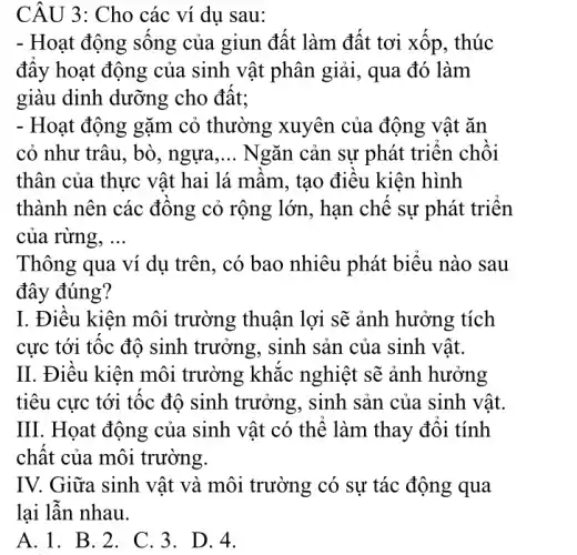 CÂU 3: Cho các ví dụ sau:
- Hoạt động sống của giun đất làm đất tơi xốp, thúc
đấy hoạt động của sinh vật phân giải , qua đó làm
giàu dinh dưỡng cho đất;
- Hoạt động gặm cỏ thường xuyên của động vật ǎn
cỏ như trâu, bò , ngựa, __ Ngǎn cản sự phát triển chồi
thân của thực vật hai lá mầm, tạo điều kiện hình
thành nên các đông cỏ rộng lớn., hạn chế sự phát triển
của rừng, __
Thông qua ví dụ trên, có bao nhiêu phát biểu nào sau
đây đúng?
I. Điều kiện môi trường thuận lợi sẽ ảnh hưởng tích
cực tới tốc độ sinh trưởng, sinh sản của sinh vật.
II. Điều kiện môi trường khắc nghiệt sẽ ảnh hưởng
tiêu cực tới tôc độ sinh trưởng . sinh sản của sinh vật.
III. Họat động của sinh vật có thể làm thay đôi tính
chất của môi trường.
IV. Giữa sinh vật và môi trường có sự tác động qua
lại lẫn nhau.
A.1. B.2 . C. 3. D.4.