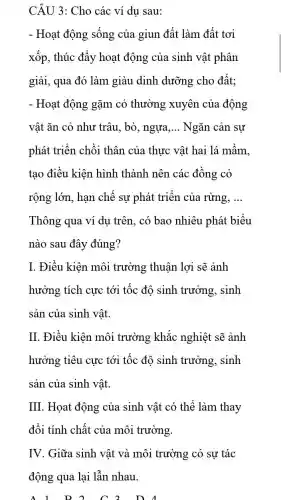 CÂU 3: Cho các ví dụ sau:
- Hoạt động sống của giun đất làm đất tơi
xốp, thúc đẩy hoạt động của sinh vật phân
giải, qua đó làm giàu dinh dưỡng cho đất;
- Hoạt động gặm cỏ thường xuyên của động
vật ǎn cỏ như trâu, bò, ngựa __ Ngǎn cản sự
phát triển chồi thân của thực vật hai lá mầm,
tạo điều kiện hình thành nên các đồng cỏ
rộng lớn, hạn chế sự phát triển của rừng, __
Thông qua ví dụ trên, có bao nhiêu phát biểu
nào sau đây đúng?
I. Điều kiện môi trường thuận lợi sẽ ảnh
hưởng tích cực tới tốc độ sinh trưởng, sinh
sản của sinh vật.
II. Điều kiện môi trường khắc nghiệt sẽ ảnh
hưởng tiêu cực tới tốc độ sinh trưởng, sinh
sản của sinh vật.
III. Họat động của sinh vật có thể làm thay
đổi tính chất của môi trường.
IV. Giữa sinh vật và môi trường có sự tác
động qua lại lẫn nhau.
D. A