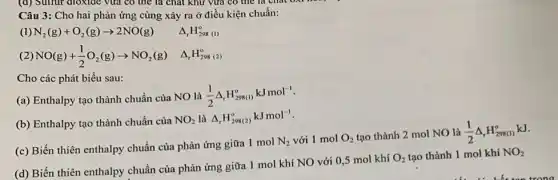 Câu 3: Cho hai phản ứng cùng xảy ra ở điều kiện chuẩn:
(1)
N_(2)(g)+O_(2)(g)arrow 2NO(g) Delta _(r)H_(298)^o
(2)
NO(g)+(1)/(2)O_(2)(g)arrow NO_(2)(g) Delta _(r)H_(298)^circ 
Cho các phát biểu sau:
(a) Enthalpy tạo thành chuẩn của NO là
(1)/(2)Delta _(r)H_(298(1))^okJmol^-1
(b) Enthalpy tạo thành chuẩn của
NO_(2) là Delta _(r)H_(298(2))^okJmol^-1
(c) Biến thiên enthalpy chuẩn của phản ứng giữa 1 mol
N_(2) với 1 mol O_(2) tạo thành 2 mol NO
(d) Biến thiên enthalpy chuẩn của phản ứng giữa 1 mol khí NO với 0,5 mol khí
O_(2) tạo thành