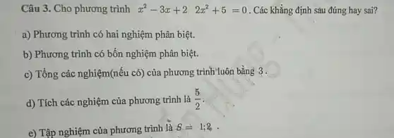 Câu 3. Cho phương trình x^2-3x+2 2x^2+5=0 . Các khẳng định sàu đúng hay sai?
a) Phương trình có hai nghiệm phân biệt.
b) Phương trình có bốn nghiệm phân biệt.
c) Tổng các nghiệm(nếu có)của phương trình luôn bằng 3 .
d) Tích các nghiệm của phương trình là (5)/(2)
e) Tập nghiệm của phương trình là S=1;2