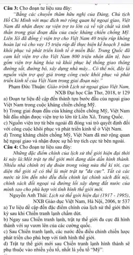 Câu 3: Cho đoạn tư liệu sau đây:
"Bằng các chuyển thǎm hữu nghị của Đảng,Chủ tịch
Hồ Chí Minh với mục đích mở rộng quan hệ ngoại giao . Việt
Nam đã nhận được sự viện trợ to lớn cả về vật chất và tinh
thần trong giai đoạn đầu của cuộc kháng chiến chống Mỹ.
Liên Xô đã đồng ý viện trợ cho Việt Nam 40 triệu rúp không
hoàn lại và cho vay 15 triệu rúp để thực hiện kế hoạch 3 nǎm
khôi phục và phát triển kinh tế ở miền Bắc. Trung Quốc đã
cam kết viện trợ cho Việt Nam 800 triệu nhân dân tệ,bao
gồm viện trợ hàng hóa và khôi phục hệ thống giao thông
đường sắt, đường bộ,xây dựng nhà máy... Có thể nói, đây là
nguồn viện trợ quý giá trong công cuộc khôi phục và phát
triển kinh tế của Việt Nam trong giai đoạn này."
Phạm Đức Thuận: Giáo trình Lịch sử ngoại giao Việt Nam,
NXB Đại học Cần Thơ, 2018, tr 129
a) Đoạn tư liệu đề cập đến thành tựu bước đầu của ngoại giao
Việt Nam trong cuộc kháng chiến chống Mỹ.
b) Trong giai đoạn đầu của kháng chiến chống Mỹ, Việt Nam
bắt đầu nhận được viện trợ to lớn từ Liên Xô, Trung Quốc
c) Nguồn viện trợ từ bên ngoài đã đóng vai trò quyết định đối
với công cuộc khôi phục và phát triển kinh tế ở Việt Nam.
d) Trong kháng chiến chống Mỹ, Việt Nam đã mở rộng quan
hệ ngoại giao và nhận được sự hỗ trợ tích cực từ bên ngoài.
Câu 4: Cho đoạn tư liệu sau đây:
Những đặc điểm chính của lịch sử thể giới hiện đại thời
kì này là:Một trật tự thế giới mới đang dần dần hình thành.
Nhiều nhà chính trị dự đoán trong vòng nửa thế kỉ tới,cục
diện thế giới sẽ có thể là một trật tự "đa cực ". Tất cả các
nước từ lớn đến nhỏ đều điều chỉnh lại chính sách đối nội,
chính sách đối ngoại và đường lối xây dựng đất nước của
mình sao cho phù hợp với tình hình thể giới mới.
Nguyễn Anh Thái: Lịch sử thể giới hiện đại (1917-1995)
NXB Giáo dục Việt Nam, Hà Nội, 2006 , tr 537
a) Tư liệu đề cập đến đặc điểm chính của lịch sử thế giới thời
kỳ sau khi Chiến tranh lạnh chấm dứt.
b) Ngay sau Chiến tranh lạnh, trật tự thế giới đa cực đã hình
thành với sự vươn lên của các cường quốc.
c) Sau Chiến tranh lạnh, các nước đều điều chỉnh chiến lược
phát triển cho phù hợp với tình hình thế giới.
d) Trật tự thế giới mới sau Chiến tranh lạnh hình thành sẽ
phụ thuộc vào nhiều yếu tố, nhất là yếu tố "Mỹ".