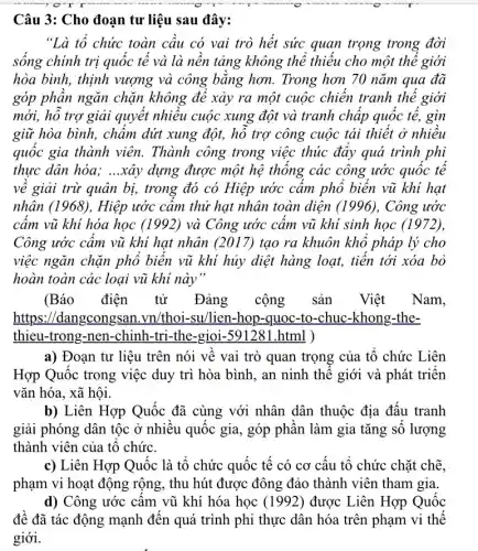 Câu 3: Cho đoạn tư liệu sau đây:
"Là tổ chức toàn câu có vai trò hết sức quan trọng trong đời
sống chính trị quốc tế và là nền tảng không thể thiếu cho một thể giới
hòa bình, thịnh vượng và công bằng hơn. Trong hơn 70 nǎm qua đã
góp phần ngǎn chặn không để xảy ra một cuộc chiến tranh thế giới
mới, hỗ trợ giải quyết nhiêu cuộc xung đột và tranh chấp quốc tế, gìn
giữ hòa bình, chấm dứt xung đột, hồ trợ công cuộc tái thiết ở nhiều
quốc gia thành viên.Thành công trong việc thúc đẩy quá trình phi
thực dân hóa; __ xây dựng được một hệ thống các công ước quốc tê
về giải trừ quân bị, trong đó có Hiệp ước cầm phổ biển vũ khí hạt
nhân (1968), Hiệp ước cầm thử hạt nhân toàn diện (1996), Công ước
cầm vũ khí hóa học (1992) và Công ước cấm vũ khi sinh học (1972),
Công ước câm vũ khí hạt nhân (2017)tạo ra khuôn khô pháp lý cho
việc ngǎn chặn phô biển vũ khí hủy diệt hàng loạt, tiến tới xóa bỏ
hoàn toàn các loại vũ khi này"
(Báo điện tử Đảng cộng sản Việt Nam,
https://dangcongsan .vn/thoi-su/lien-hop -quoc-to-chuc-khong -the-
thieu-trong-nen-chinh -tri-the-gioi-591281 .html )
a) Đoạn tư liệu trên nói về vai trò quan trọng của tổ chức Liên
Hợp Quốc trong việc duy trì hòa bình , an ninh thế giới và phát triển
vǎn hóa, xã hội.
b) Liên Hợp Quốc đã cùng với nhân dân thuộc địa đấu tranh
giải phóng dân tộc ở nhiều quốc gia , góp phân làm gia tǎng số lượng
thành viên của tổ chức.
c) Liên Hợp Quốc là tổ chức quốc tế có cơ cấu tổ chức chặt chẽ,
phạm vi hoạt động rộng, thu hút được đông đảo thành viên tham gia.
d) Công ước cấm vũ khí hóa học (1992) được Liên Hợp Quốc
đề đã tác động mạnh đến quá trình phi thực dân hóa trên phạm vi thế
giới.