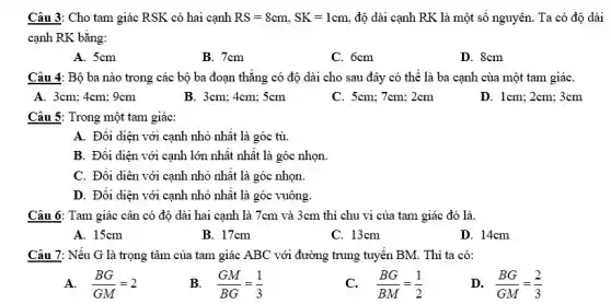 Câu 3: Cho tam giác RSK có hai cạnh RS=8cm,SK=1cm độ dài cạnh RK là một sô nguyên.Ta có độ dài
cạnh RK bằng:
A. 5cm
B. 7cm
C. 6cm
D. 8cm
Câu 4: Bộ ba nào trong các bộ ba đoạn thǎng có độ dài cho sau đây có thể là ba cạnh của một tam giáC.
A. 3cm; 4cm; 9cm
B. 3cm; 4cm; 5cm
C. 5cm; 7cm; 2cm
D. 1cm; 2cm; 3cm
Câu 5: Trong một tam giác:
A. Đối diện với cạnh nhỏ nhất là góc tù.
B. Đối diện với cạnh lớn nhât nhât là góc nhọn.
C. Đối diên với cạnh nhỏ nhất là góc nhọn.
D. Đối diện với cạnh nhỏ nhât là góc vuông.
Câu 6: Tam giác cân có độ dài hai cạnh là 7cm và 3cm thì chu vi của tam giác đó là.
A. 15cm
B. 17cm
C. 13cm
D. 14cm
Câu 7: Nếu G là trọng tâm của tam giác ABC với đường trung tuyên BM.Thì ta có:
A. (BG)/(GM)=2
B. (GM)/(BG)=(1)/(3)
(BG)/(BM)=(1)/(2)
D. (BG)/(GM)=(2)/(3)