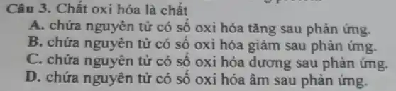 Câu 3. Chất oxi hóa là chất
A. chứa nguyên tử có số oxi hóa tǎng sau phản ứng.
B. chứa nguyên tử có số oxi hóa giảm sau phản ứng.
C. chứa nguyên tử có số oxi hóa dương sau phản ứng.
D. chứa nguyên tử có số oxi hóa âm sau phản ứng.