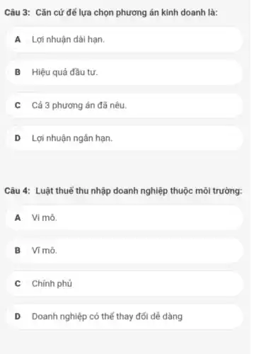 Câu 3: Cǎn cứ để lựa chọn phương án kinh doanh là:
A A Lợi nhuận dài hạn.
B Hiệu quả đầu tư.
Cả 3 phương án đã nêu.
D Lợi nhuận ngắn hạn.
Câu 4: Luật thuế thu nhập doanh nghiệp thuộc môi trường:
A Vi mô.
B Ví mô.
Chính phủ
D Doanh nghiệp có thể thay đổi dể dàng