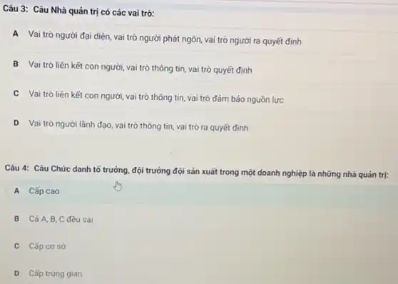 Câu 3: Câu Nhà quản trị có các vai trò:
A
Vai trò người đại diện, vai trò người phát ngôn, vai trò người ra quyết định
B
Vai trò liên kết con người, vai trò thông tin, vai trò quyết định
C
Vai trò liên kết tin, vai trò đảm bảo nguồn lực
D Vai trò người lãnh đạo, vai trò thông tin, vai trò ra quyết định
Câu 4: Câu Chức danh tổ trưởng, đội trưởng đội sản xuất trong một doanh nghiệp là những nhà quản trị:
A Cấp cao
B Cả A,B C đều sai
C Cấp cơ sở
D Cấp trung gian