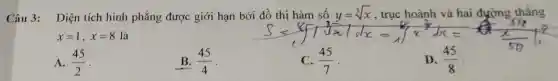 Câu 3: Diện tích hình phẳng được giới hạn bởi
S=sqrt [3](x)fsqrt [3](x)vert (sqrt [3](x))/(sqrt [3](x))Vert x=sqrt [4](x^(4)/(3))dx=sqrt ((x)/(5))(x)/(5)(x)/(5)t^(7)/(5) t^{
x=1,x=8 là
A. (45)/(2) -
B. (45)/(4)
(45)/(7)
D. (45)/(8)