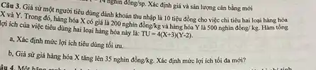 Câu 3. Giả sử một người tiêu dùng dành khoản thu nhập là 10 tiêu đồng cho việc chi tiêu hai loại hàng hóa
X vả Y. Trong đó, hàng hóa X có giá là 200 nghìn đồng/kg và hàng hóa Y là
500nghindacute (o)ng/kg. Hàm tổng lợi ích của việc tiêu dùng hai loại hàng hóa này là:
TU=4(X+3)(Y-2)
a, Xác định mức lợi ích tiêu dùng tối iru.
b, Giả sử giá hàng hóa X tǎng lên
35nghgrave (i)ndgrave (hat (o))ng/kg. Xác định mức lợi ich tối đa mới?
  Xác định giá và sản lượng cân bằng mới