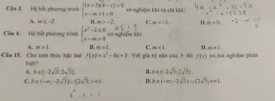 Câu 3. Hệ bất phương trình  ) (x+3)(4-x)gt 0 x-m+1lt 0  vô nghiệm khi và chi khi:
A. mleqslant -2
B. mgt -2
C. mlt -1
Câu 4. Hệ bất phương trình  ) x^2-1leqslant 0 x-mgt 0  có nghiệm khi:
A. mgt 1
B. m=1
C. mlt 1
D. mneq 1
Câu 15. Cho tam thức bậc hai f(x)=x^2-bx+3 . Với giá trị nào của b thì f(x) có hai nghiệm phân
biệt?
A. bin [-2sqrt (3);2sqrt (3)]
B. bin (-2sqrt (3);2sqrt (3))
bin (-infty ;-2sqrt (3)]cup [2sqrt (3);+infty )
D. bin (-infty ;-2sqrt (3))cup (2sqrt (3);+infty )
b^2-4.13