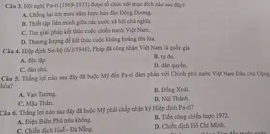 Câu 3. Hội nghị Pa-ri (1969-1973) được tổ chức với mục đích nào sau đây?
A. Chống lại âm mưu xâm lược bán đảo Đông Dương.
B. Thiết lập liên minh giữa các nước xã hội chủ nghĩa.
C. Tìm giải pháp kết thúc cuộc chiến tranh Việt Nam.
D. Thương lượng để kết thúc cuộc khủng hoảng tên lửa.
Câu 4. Hiệp định Sơ-bộ (6/3/1946) , Pháp đã công nhận Việt Nam là quốc gia
A. độc lập.
B. tự do.
C. dân chủ.
D. dân quyền.
Câu 5. Thắng lợi nào sau đây đã buộc Mỹ đến Pa-ri đàm phán với Chính phủ nước Việt Nam Dân chủ Cộng
hòa?
B. Đồng Xoài.
A. Vạn Tường.
D. Núi Thành.
C. Mậu Thân.
Câu 6. Thắng lợi nào sau đây đã buộc Mỹ phải chấp nhận ký Hiệp định Pa-ri?
A. Điện Biên Phủ trên không.
B. Tiến công chiến lược 1972.
D. Chiến dịch Hồ Chí Minh.
C. Chiến dịch Huế - Đà Nẵng.
all trong thứng Tém đến trước ngày