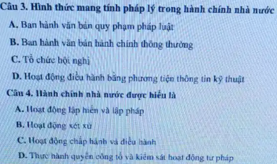 Câu 3. Hình thức mang tính pháp lý trong hành chính nhà nước
A. Ban hành vǎn bản quy phạm pháp luật
B. Ban hành vǎn bản hành chính thông thường
C. Tổ chức hội nghị
D. Hoạt động điều hành bằng phương tiện thông tin kỳ thuật
Câu 4. Hành chính nhà nước được hiểu là
A. Hoạt động lân men và lập pháp
B. Hoạt động xét xử
C. Hoạt động chấp hành và điều hành
D. Thực hành quyến công tô và kiêm sát hoạt động tư pháp