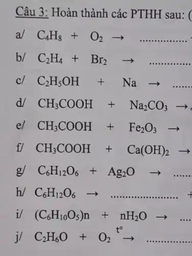 Câu 3: Hoàn thành các PTHH sau: (
a/ C_(4)H_(8)+O_(2)arrow ldots ldots ldots ldots ldots 
b/ C_(2)H_(4)+Br_(2)arrow ldots ldots ldots ldots ldots 
cl C_(2)H_(5)OH+Naarrow 
d/ CH_(3)COOH+Na_(2)CO_(3)arrow 
el CH_(3)COOH+Fe_(2)O_(3)arrow 
fl CH_(3)COOH+Ca(OH)_(2)arrow 
g/ C_(6)H_(12)O_(6)+Ag_(2)Oarrow ldots ldots 
h/ C_(6)H_(12)O_(6)arrow ldots ldots ldots ldots ldots ldots ldots +
i (C_(6)H_(10)O_(5))n+nH_(2)Oarrow ldots .
j/ C_(2)H_(6)O+O_(2)^t^(O)arrow ldots ldots ldots ldots ldots