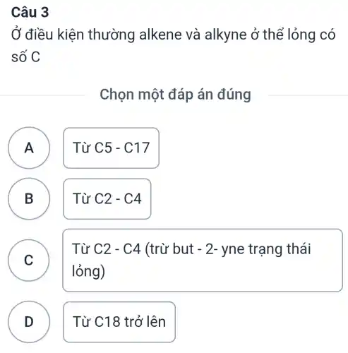 Câu 3
Ở điều kiện thường alkene và alkyne ở thể lỏng có
số C
Chọn một đáp án đúng
A Từ C5-C17
A
B D
Từ C2-C4
C
Từ C2-C4 (trừ but -2- yne trạng thái
lỏng)
D Từ C18 trở lên