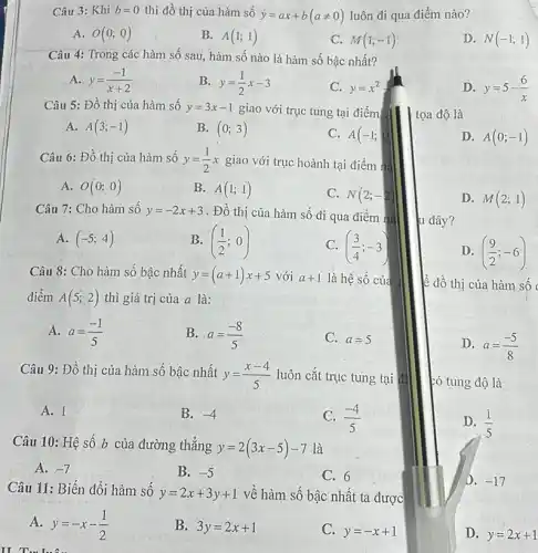 Câu 3: Khi b=0 thì đồ thị của hàm số
y=ax+b(aneq 0) luôn đi qua điểm nào?
A. O(0;0)
B. A(1;1)
C. M(1;-1)
D. N(-1;1)
Câu 4: Trong các hàm số sau, hàm số nào là hàm số bậc nhất?
A. y=(-1)/(x+2)
B. y=(1)/(2)x-3
C. y=x^2
D. y=5-(6)/(x)
Câu 5: Đồ thị của hàm số y=3x-1 giao với trục tung tại điểm tọa độ là
A. A(3;-1)
B. (0;3)
C. A(-1;0
D. A(0;-1)
Câu 6: Đồ thị của hàm số y=(1)/(2)x giao với trục hoành tại điểm nà
A. O(0;0)
B. A(1;1)
C. N(2;-2)
D. M(2;1)
Câu 7: Cho hàm sô y=-2x+3 . Đồ thị của hàm số đi qua điểm nà
A. (-5;4)
B. ((1)/(2);0)
C. ((3)/(4);-3)
D. ((9)/(2);-6)
Câu 8: Cho hàm sô bậc nhất y=(a+1)x+5 với a+1 là hệ số của ,
điểm A(5;2) thì giá trị của a là:
ê đồ thị của hàm số c
A. a=(-1)/(5)
B. a=(-8)/(5)
C. a=5
D. a=(-5)/(8)
Câu 9: Đồ thị của hàm số bậc nhất
y=(x-4)/(5) luôn cắt trục tung tại đi
ró tung độ là
A. 1
B. -4
C. (-4)/(5)
D. (1)/(5)
Câu 10: Hệ số b của đường thẳng y=2(3x-5)-7
là
A. -7
B. -5
C. 6
D. -17
Câu 11: Biến đổi hàm sô
y=2x+3y+1 vê hàm số bậc nhất ta được
A. y=-x-(1)/(2)
B. 3y=2x+1
C. y=-x+1
Tu luôn
D. y=2x+1