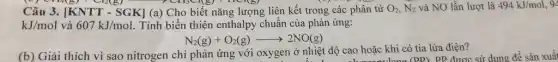 Câu 3. [KNTT-SGK] (a) Cho biết nǎng lượng liên kết trong các phân tử O_(2),N_(2) và NO lần lượt là 494kJ/mol, 9 12(8)
kJ/mol và 607kJ/mol Tính biến thiên enthalp chuẩn của phản ứng:
N_(2)(g)+O_(2)(g)arrow 2NO(g)
(b) Giải thích vì sao nitrogen chỉ phản ứng với oxygen ở nhiệt độ cao hoặc khi có tia lửa điện? t độ cao hoặc khi c (PP) PP được sử dụng đề sản xuất