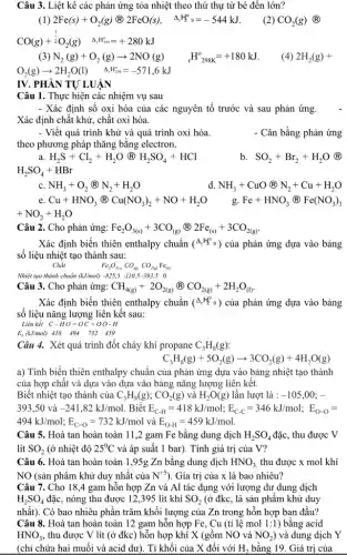 Câu 3. Liệt kê các phản ứng tỏa nhiệt theo thứ thự từ bé đến lớn?
2Fe(s)+O_(2)(g)(2)eF(O)s(s) Delta _(r)H_(2)^circ =-544kJ
(2) CO_(2)(g) (R)
CO(g)+^(1)/(2)O_(2)(g) Delta _(r)H_(298)^o=+280kJ
) N_(2)(g)+O_(2)(g)arrow 2NO(g) (}_{r)H_(298K)^o=+180kJ (4) 2H_(2)(g)+
O_(2)(g)arrow 2H_(2)O(l) Delta _(r)H_(298)^circ =-571,6kJ
IV. PHÀN TỰ LUẬN
Câu 1. Thực hiện các nhiệm vụ sau
- Xác định số oxi hóa của các nguyên tố trước và sau phản ứng.
Xác định chất khử,chất oxi hóa.
- Viết quá trình khử và quá trình oxi hóa.
theo phương pháp thǎng bằng electron.
a H_(2)S+Cl_(2)+H_(2)O(H)H_(2)SO_(4)+HCl
H_(2)SO_(4)+HBr
b. SO_(2)+Br_(2)+H_(2)O (R)
c. NH_(3)+O_(2)@N_(2)+H_(2)O
NH_(3)+CuOotimes N_(2)+Cu+H_(2)O
Fe+HNO_(3)(Fe(NO_(3))_(3)
Cu+HNO_(3)(B)Cu(NO_(3))_(2)+NO+H_(2)O
+NO_(2)+H_(2)O
Câu 2. Cho phản ứng: Fe_(2)O_(3(s))+3CO_((g))(2)2Fe_((s))+3CO_(2(g)).
Xác định biến thiên enthalpy chuẩn (^Delta H_(2)^circ 9) của phản ứng dựa vào bảng
số liệu nhiệt tạo thành sau:
Chất
Fe_(2)O_(3(s))CO_((s))CO_(2(s))Fe_((s))
Nhiệt tạo thành chuẩn (kJ/mol) -825,5-110,5-393,50
Câu 3. Cho phản ứng: CH_(4(g))+2O_(2(g))otimes CO_(2(g))+2H_(2)O_((l))
Xác định biến thiên enthalpy chuẩn (Delta _(r)H_(2)^circ 9) của phản ứng dựa vào bảng
số liệu nǎng lượng liên kết sau:
Liên kết
C-HO=OC=OO-H
E_(b)(kJ/mol) 418 494 732 459
Câu 4. Xét quá trình đốt cháy khí propane C_(3)H_(8)(g)
C_(3)H_(8)(g)+5O_(2)(g)arrow 3CO_(2)(g)+4H_(2)O(g)
a) Tính biến thiên enthalpy chuẩn của phản ứng dựa vào bảng nhiệt tạo thành
của hợp chất và dựa vào dựa vào bảng nǎng lượng liên kết.
Biết nhiệt tạo thành của C_(3)H_(8)(g);CO_(2)(g) và H_(2)O(g) lần lượt là : -105,00;-
393,50 và -241,82kJ/mol . Biết E_(C-H)=418kJ/mol;E_(C-C)=346kJ/mol;E_(O-O)=
494kJ/mol;E_(C=O)=732kJ/mol và E_(O-H)=459kJ/mol
Câu 5. Hoà tan hoàn toàn 11,2 gam Fe bằng dung dịch H_(2)SO_(4) đặc, thu được V
lít SO_(2) (ở nhiệt độ 25^circ C và áp suất 1 bar). Tính giá trị của V?
Câu 6. Hoà tan hoàn toàn 1,95g Zn bằng dung dịch HNO_(3) thu được x mol khí
NO (sản phẩm khử duy nhất của N^+5 ). Gía trị của x là bao nhiêu?
Câu 7. Cho 184 gam hỗn hợp Zn và Al tác dụng với lượng dư dung dịch
H_(2)SO_(4) đặc, nóng thu được 12,395 lít khí SO_(2) (ở đkc, là sản phẩm khử duy
nhất). Có bao nhiêu phần trǎm khối lượng của Zn trong hỗn hợp ban đầu?
Câu 8. Hoà tan hoàn toàn 12 gam hỗn hợp Fe, Cu (tỉ lệ mol 1:1 ) bằng acid
HNO_(3) , thu được V lít (ở đkc) hỗn hợp khí X (gồm NO và NO_(2) ) và dung dịch Y
(chi chứa hai muối và acid dư). Tỉ khối của X đối với H_(2) bằng 19. Giá trị của