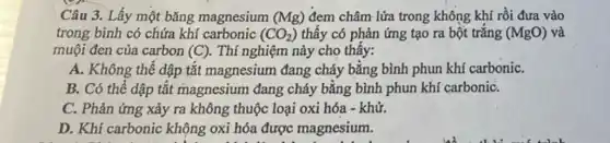 Câu 3. Lấy một bǎng magnesium (Mg) đem châm lửa trong không khí rồi đưa vào
trong bình có chứa khí carbonic (CO_(2)) thấy có phản ứng tạo ra bột trắng (MgO) và
muội đen của carbon (C) . Thí nghiệm này cho thấy:
A. Không thể dập tắt magnesium đang cháy bằng bình phun khí carboniC.
B. Có thể dập tắt magnesium đang cháy bằng bình phun khí carboniC.
C. Phản ứng xảy ra không thuộc loại oxi hóa - khử.
D. Khí carbonic không oxi hóa được magnesium.